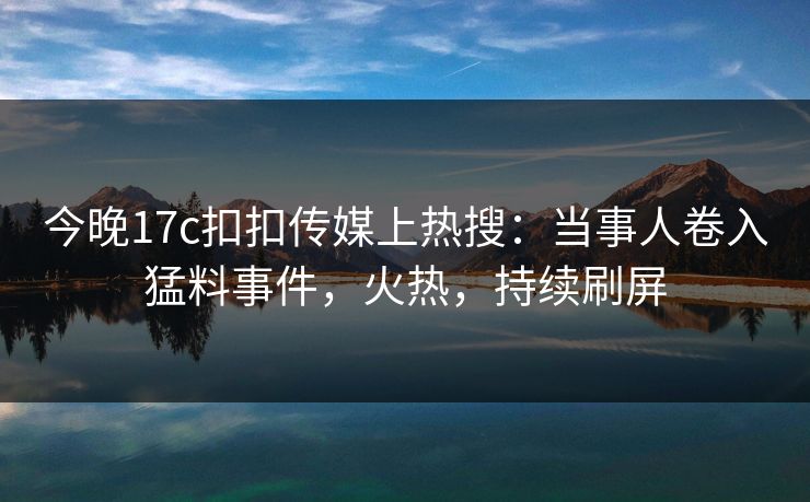今晚17c扣扣传媒上热搜：当事人卷入猛料事件，火热，持续刷屏