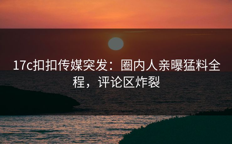 17c扣扣传媒突发：圈内人亲曝猛料全程，评论区炸裂