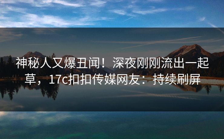 神秘人又爆丑闻！深夜刚刚流出一起草，17c扣扣传媒网友：持续刷屏