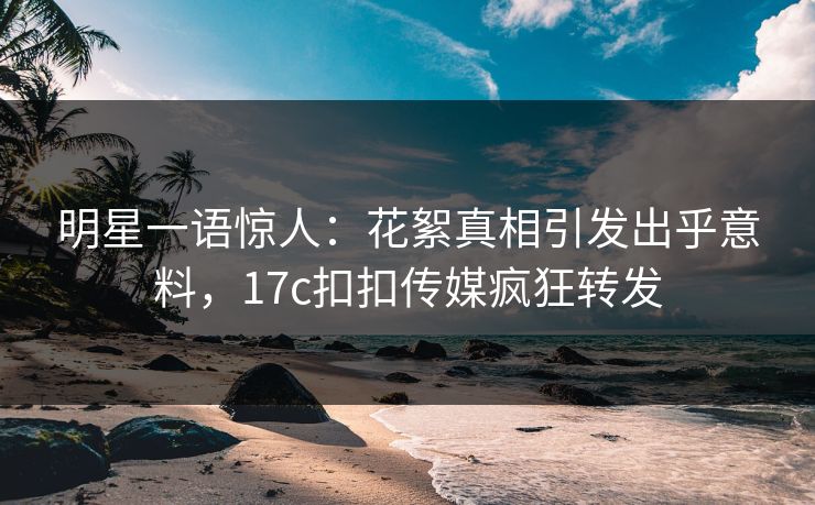 明星一语惊人：花絮真相引发出乎意料，17c扣扣传媒疯狂转发