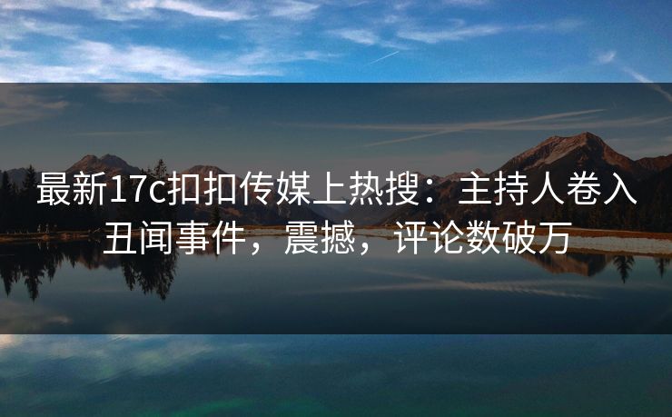 最新17c扣扣传媒上热搜：主持人卷入丑闻事件，震撼，评论数破万
