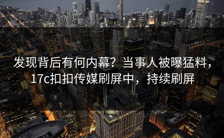 发现背后有何内幕？当事人被曝猛料，17c扣扣传媒刷屏中，持续刷屏