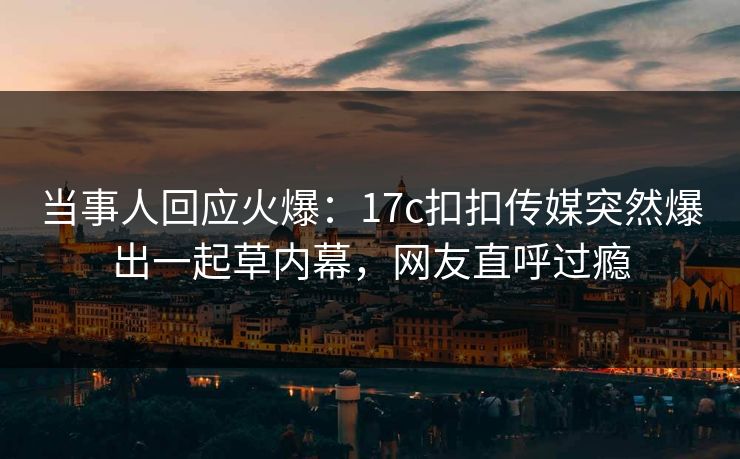 当事人回应火爆：17c扣扣传媒突然爆出一起草内幕，网友直呼过瘾