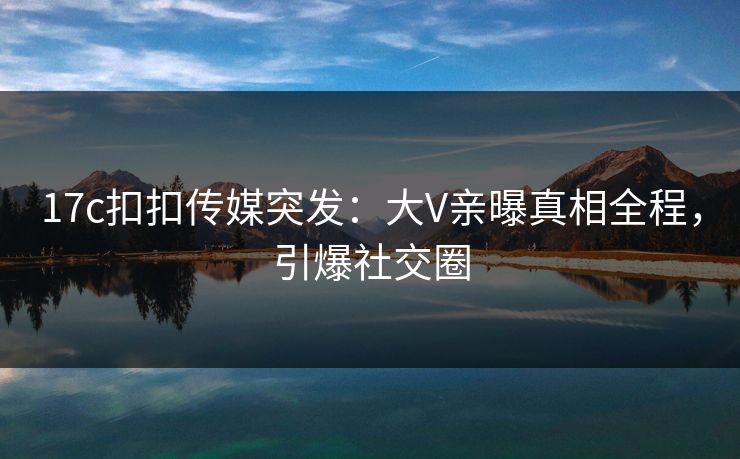 17c扣扣传媒突发：大V亲曝真相全程，引爆社交圈
