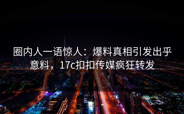 圈内人一语惊人：爆料真相引发出乎意料，17c扣扣传媒疯狂转发