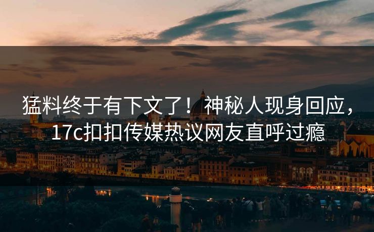 猛料终于有下文了！神秘人现身回应，17c扣扣传媒热议网友直呼过瘾