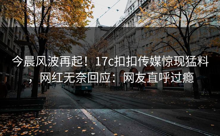今晨风波再起！17c扣扣传媒惊现猛料，网红无奈回应：网友直呼过瘾