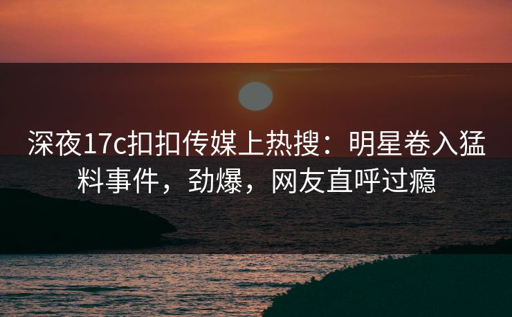 深夜17c扣扣传媒上热搜：明星卷入猛料事件，劲爆，网友直呼过瘾