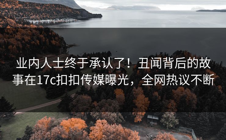 业内人士终于承认了！丑闻背后的故事在17c扣扣传媒曝光，全网热议不断