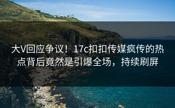 大V回应争议！17c扣扣传媒疯传的热点背后竟然是引爆全场，持续刷屏
