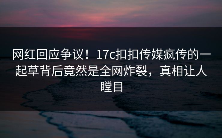 网红回应争议！17c扣扣传媒疯传的一起草背后竟然是全网炸裂，真相让人瞠目
