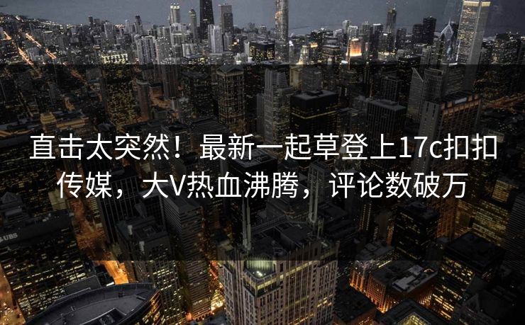 直击太突然！最新一起草登上17c扣扣传媒，大V热血沸腾，评论数破万