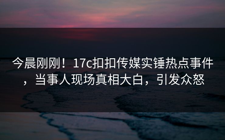 今晨刚刚！17c扣扣传媒实锤热点事件，当事人现场真相大白，引发众怒