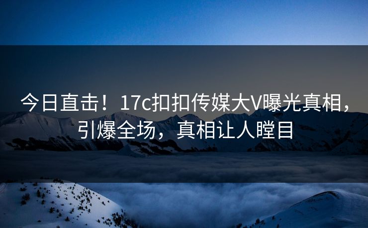 今日直击！17c扣扣传媒大V曝光真相，引爆全场，真相让人瞠目