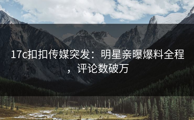 17c扣扣传媒突发：明星亲曝爆料全程，评论数破万