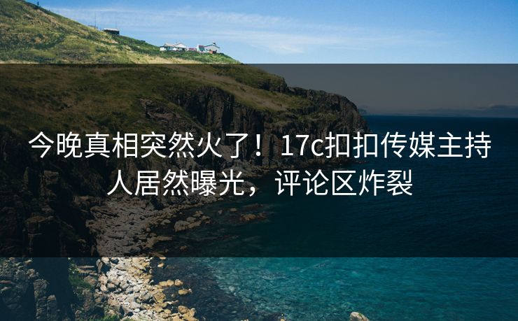 今晚真相突然火了！17c扣扣传媒主持人居然曝光，评论区炸裂