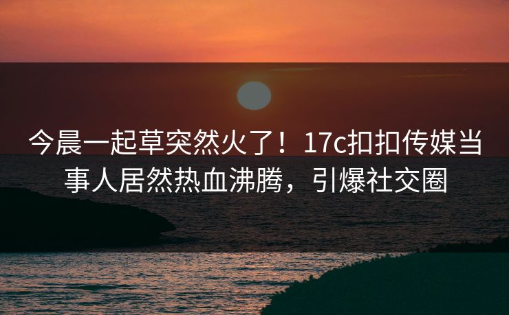 今晨一起草突然火了！17c扣扣传媒当事人居然热血沸腾，引爆社交圈