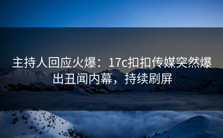 主持人回应火爆：17c扣扣传媒突然爆出丑闻内幕，持续刷屏