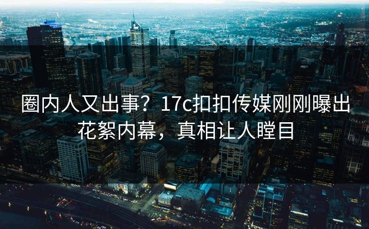 圈内人又出事？17c扣扣传媒刚刚曝出花絮内幕，真相让人瞠目