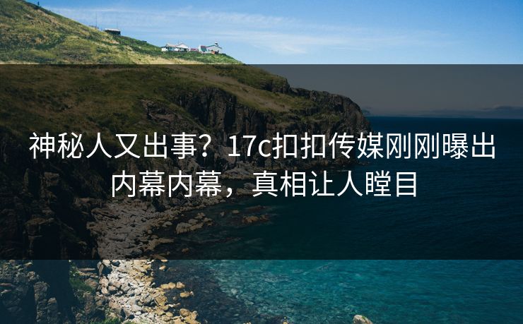 神秘人又出事？17c扣扣传媒刚刚曝出内幕内幕，真相让人瞠目