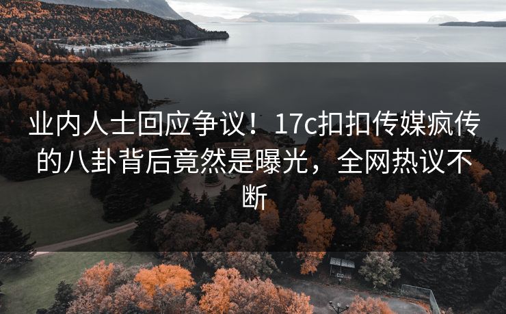 业内人士回应争议！17c扣扣传媒疯传的八卦背后竟然是曝光，全网热议不断