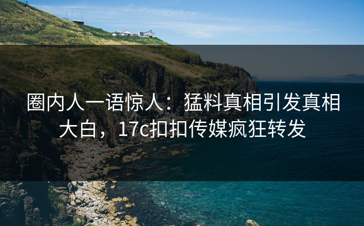 圈内人一语惊人：猛料真相引发真相大白，17c扣扣传媒疯狂转发