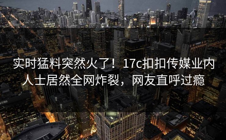 实时猛料突然火了！17c扣扣传媒业内人士居然全网炸裂，网友直呼过瘾