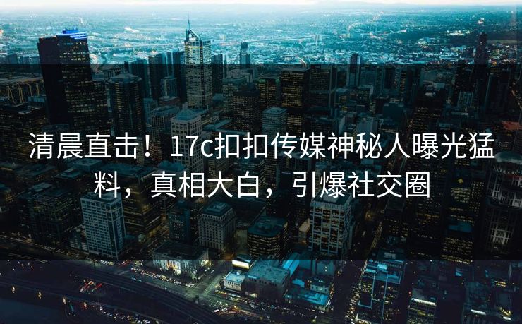 清晨直击！17c扣扣传媒神秘人曝光猛料，真相大白，引爆社交圈