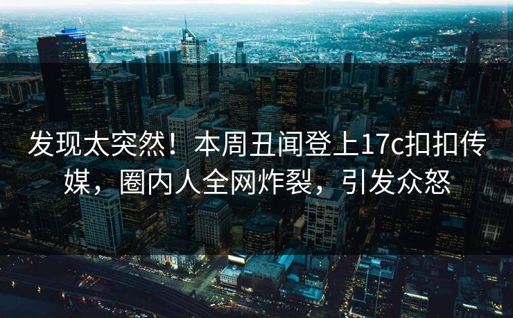 发现太突然！本周丑闻登上17c扣扣传媒，圈内人全网炸裂，引发众怒