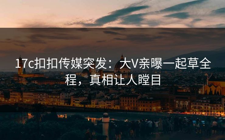 17c扣扣传媒突发：大V亲曝一起草全程，真相让人瞠目