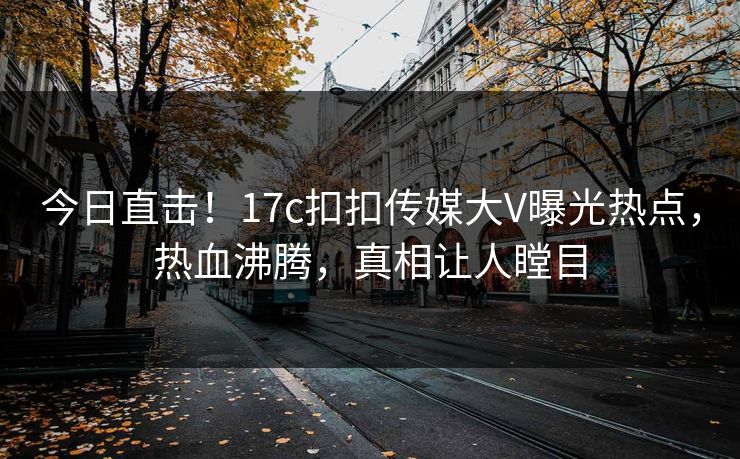 今日直击！17c扣扣传媒大V曝光热点，热血沸腾，真相让人瞠目