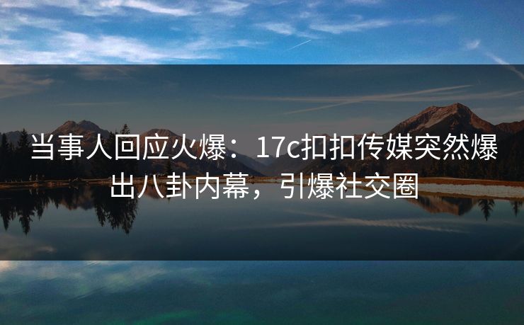 当事人回应火爆：17c扣扣传媒突然爆出八卦内幕，引爆社交圈