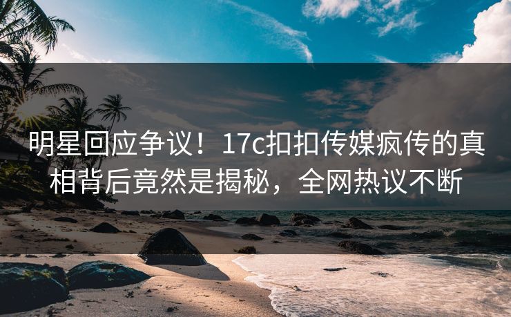 明星回应争议！17c扣扣传媒疯传的真相背后竟然是揭秘，全网热议不断