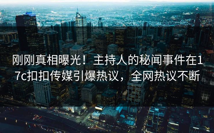 刚刚真相曝光！主持人的秘闻事件在17c扣扣传媒引爆热议，全网热议不断
