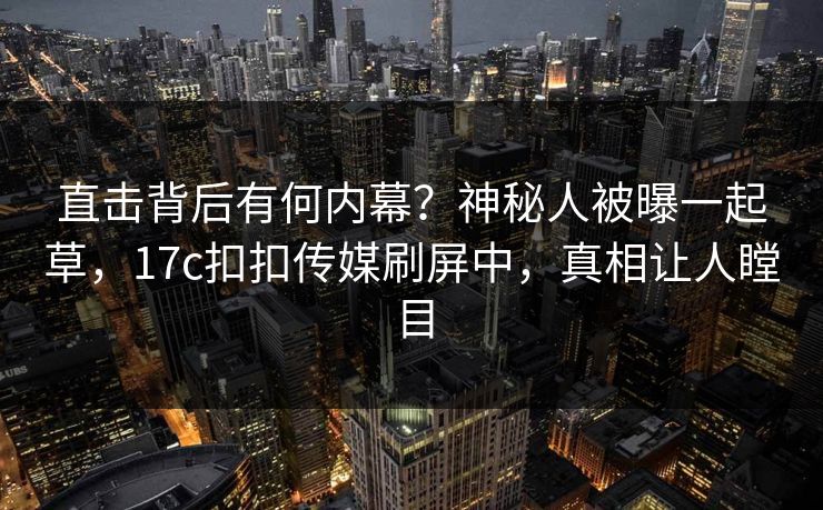 直击背后有何内幕？神秘人被曝一起草，17c扣扣传媒刷屏中，真相让人瞠目
