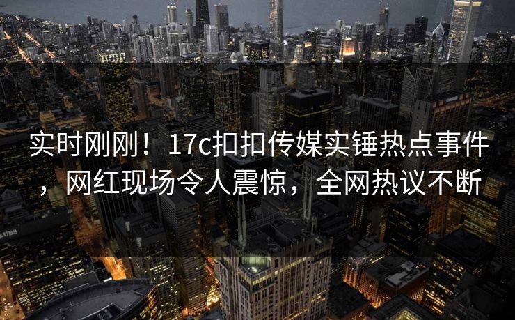 实时刚刚！17c扣扣传媒实锤热点事件，网红现场令人震惊，全网热议不断