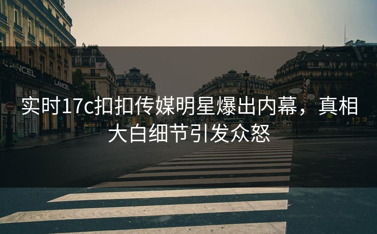 实时17c扣扣传媒明星爆出内幕，真相大白细节引发众怒