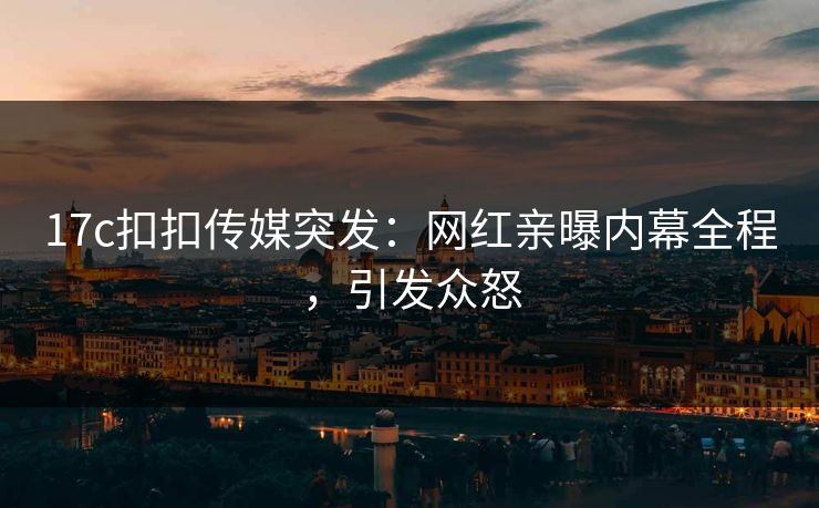 17c扣扣传媒突发：网红亲曝内幕全程，引发众怒