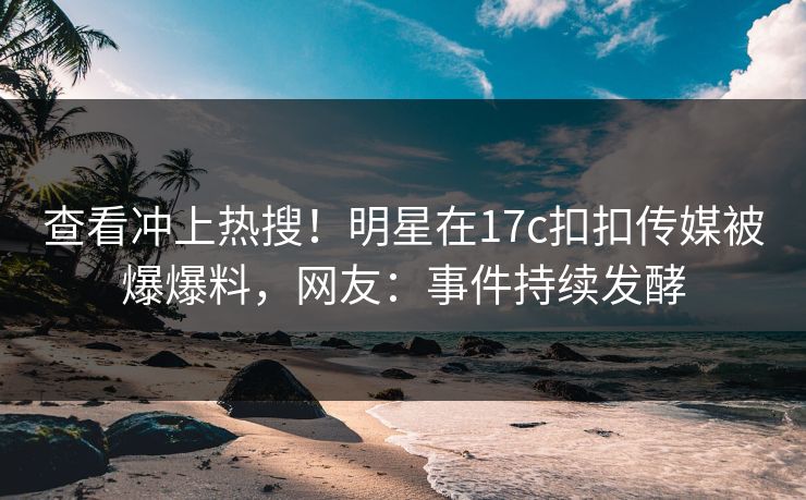查看冲上热搜！明星在17c扣扣传媒被爆爆料，网友：事件持续发酵