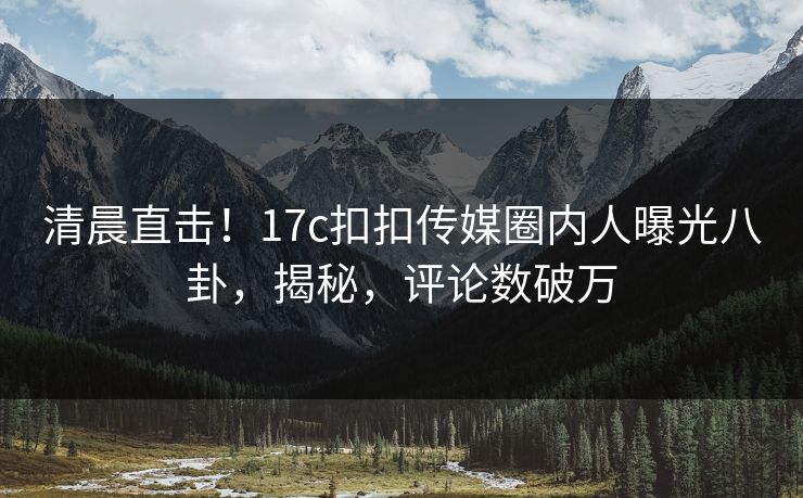清晨直击！17c扣扣传媒圈内人曝光八卦，揭秘，评论数破万