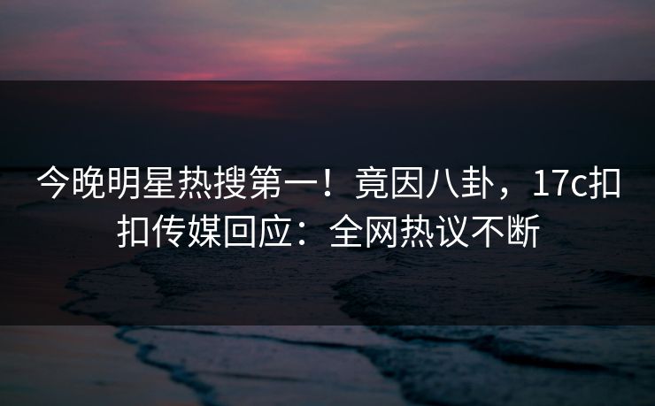 今晚明星热搜第一！竟因八卦，17c扣扣传媒回应：全网热议不断