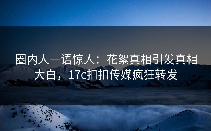 圈内人一语惊人：花絮真相引发真相大白，17c扣扣传媒疯狂转发
