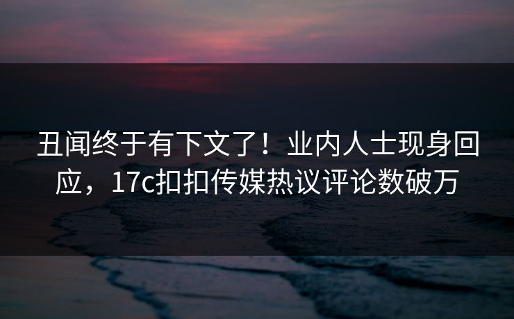丑闻终于有下文了！业内人士现身回应，17c扣扣传媒热议评论数破万