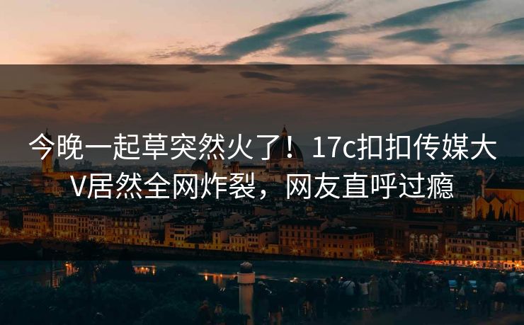 今晚一起草突然火了！17c扣扣传媒大V居然全网炸裂，网友直呼过瘾