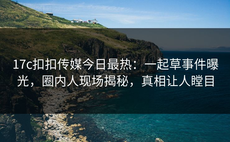 17c扣扣传媒今日最热：一起草事件曝光，圈内人现场揭秘，真相让人瞠目