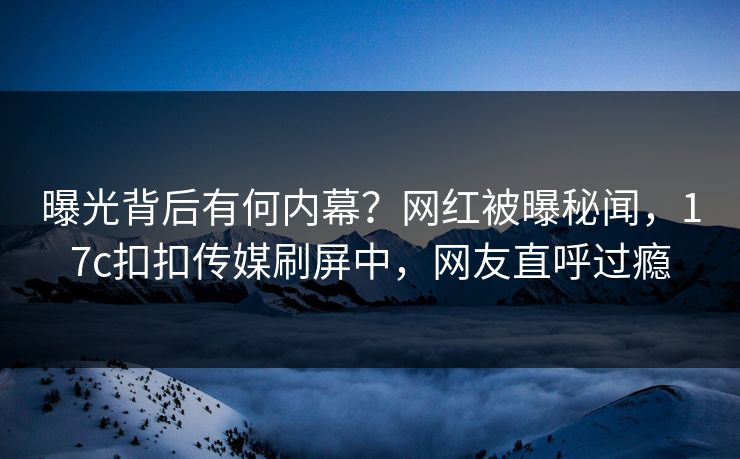 曝光背后有何内幕？网红被曝秘闻，17c扣扣传媒刷屏中，网友直呼过瘾