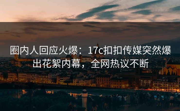 圈内人回应火爆：17c扣扣传媒突然爆出花絮内幕，全网热议不断