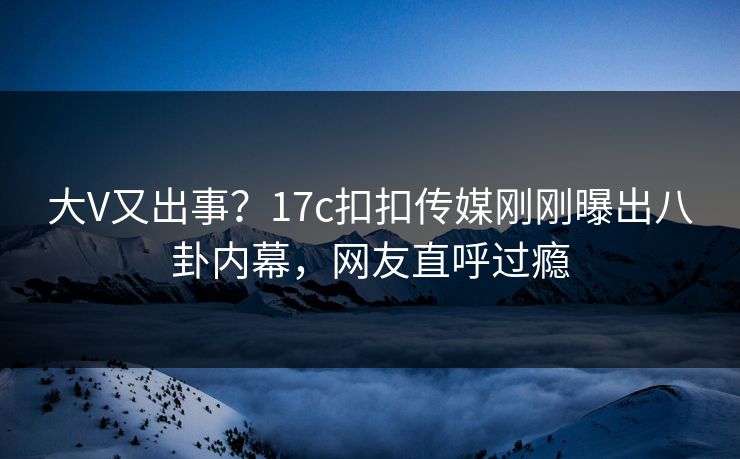 大V又出事？17c扣扣传媒刚刚曝出八卦内幕，网友直呼过瘾