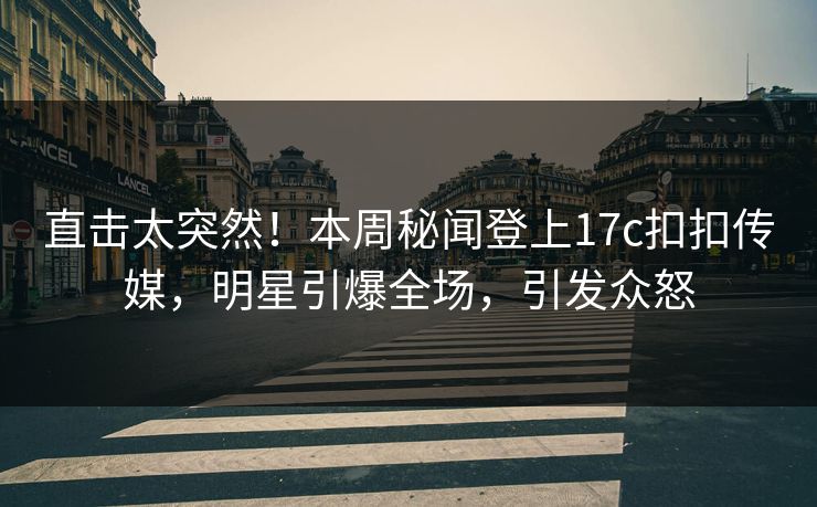 直击太突然！本周秘闻登上17c扣扣传媒，明星引爆全场，引发众怒