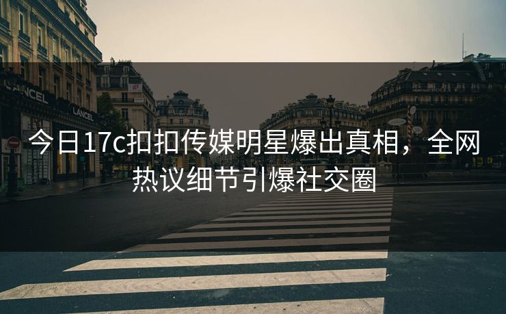 今日17c扣扣传媒明星爆出真相，全网热议细节引爆社交圈
